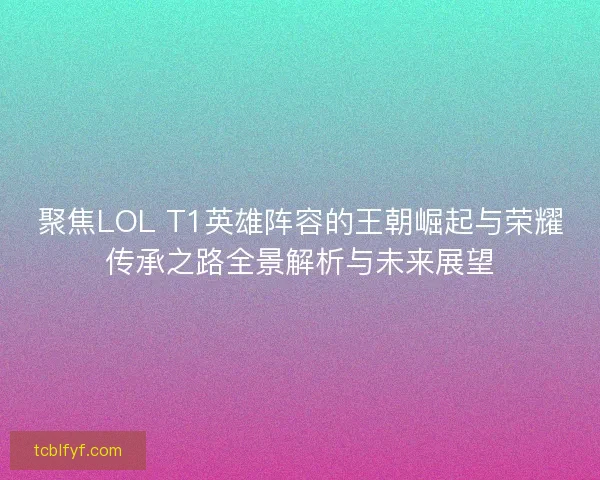 聚焦LOL T1英雄阵容的王朝崛起与荣耀传承之路全景解析与未来展望