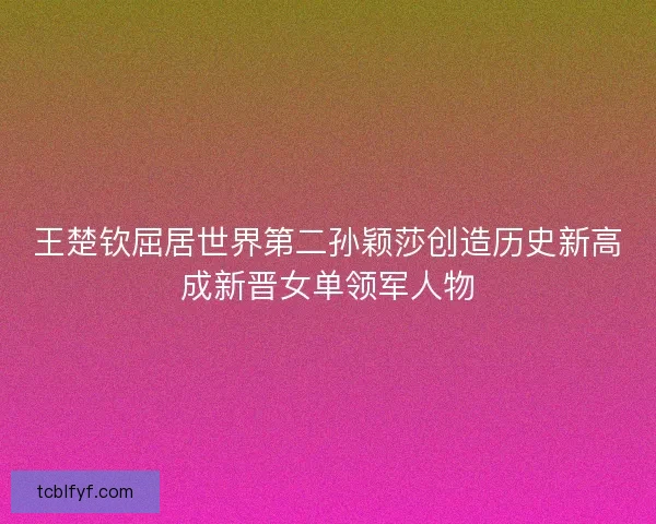 王楚钦屈居世界第二孙颖莎创造历史新高成新晋女单领军人物