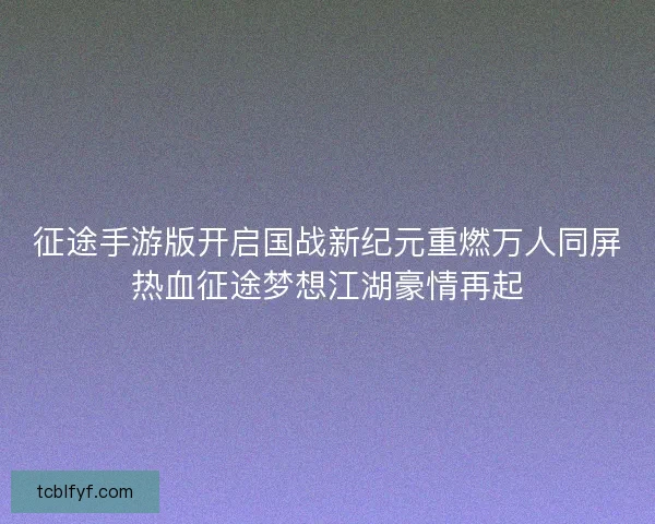 征途手游版开启国战新纪元重燃万人同屏热血征途梦想江湖豪情再起