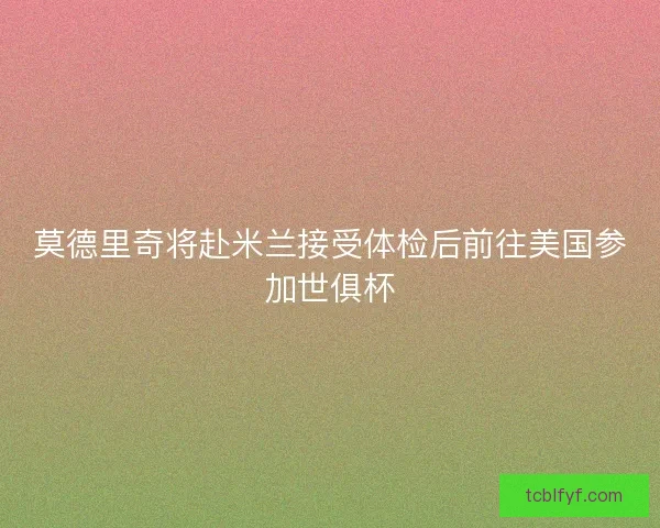 莫德里奇将赴米兰接受体检后前往美国参加世俱杯