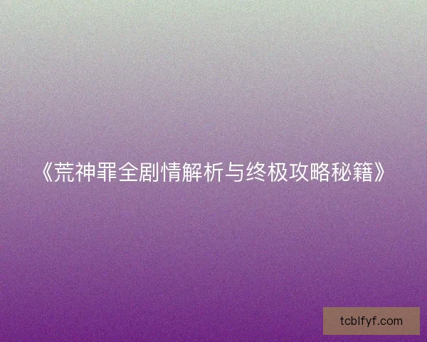 《荒神罪全剧情解析与终极攻略秘籍》
