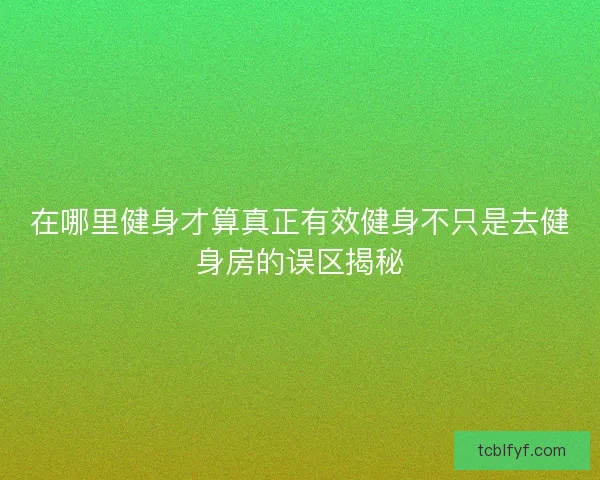 在哪里健身才算真正有效健身不只是去健身房的误区揭秘