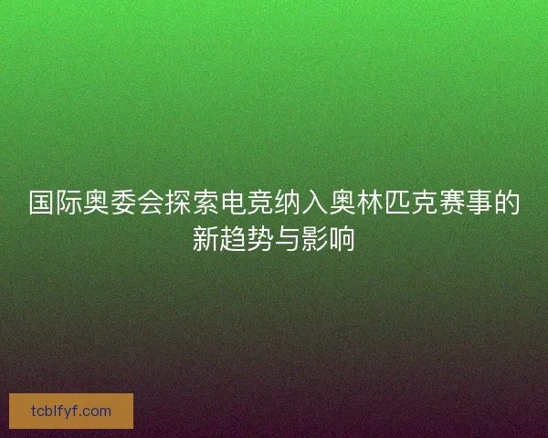 国际奥委会探索电竞纳入奥林匹克赛事的新趋势与影响