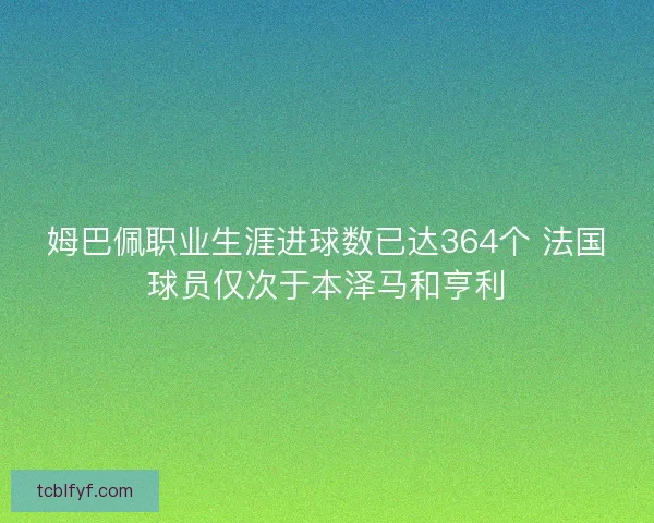 姆巴佩职业生涯进球数已达364个 法国球员仅次于本泽马和亨利