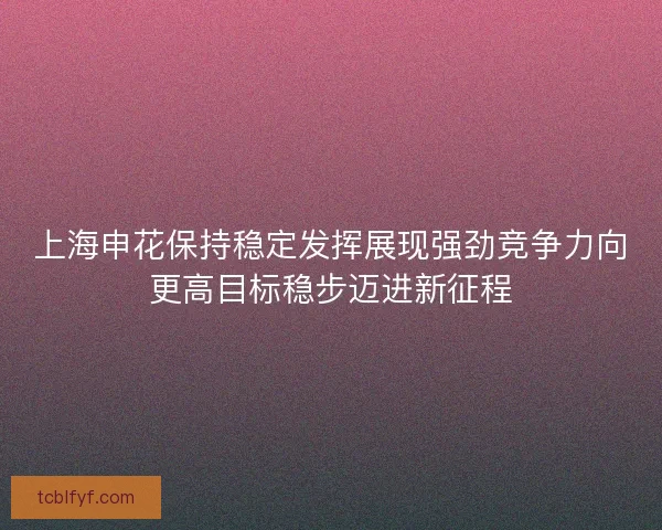 上海申花保持稳定发挥展现强劲竞争力向更高目标稳步迈进新征程