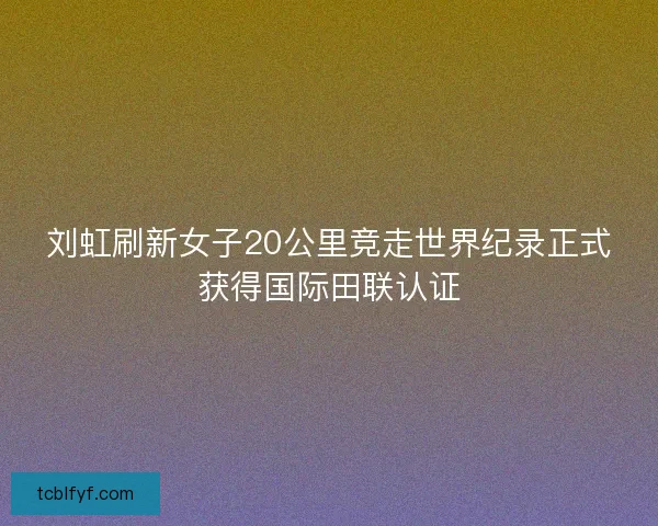 刘虹刷新女子20公里竞走世界纪录正式获得国际田联认证