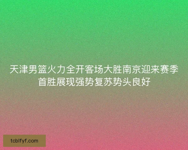 天津男篮火力全开客场大胜南京迎来赛季首胜展现强势复苏势头良好