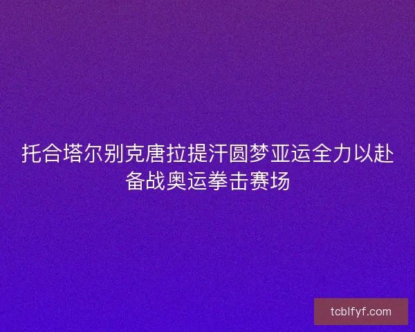 托合塔尔别克唐拉提汗圆梦亚运全力以赴备战奥运拳击赛场